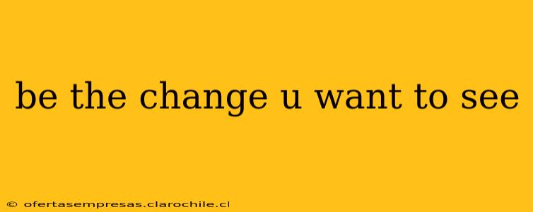be the change u want to see