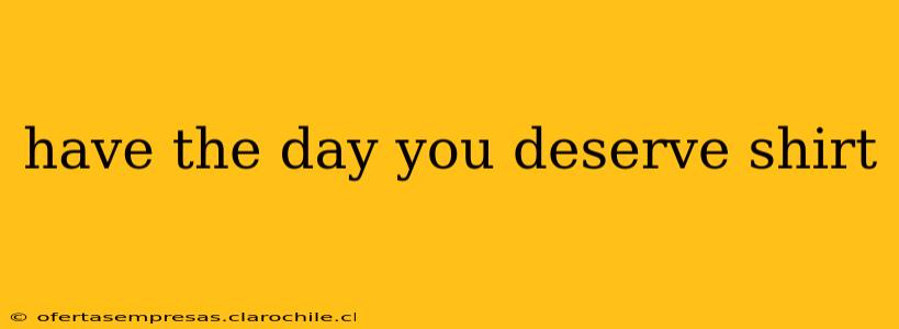 have the day you deserve shirt