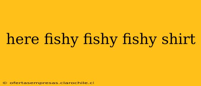 here fishy fishy fishy shirt