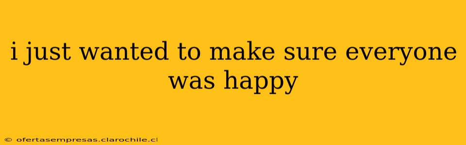 i just wanted to make sure everyone was happy