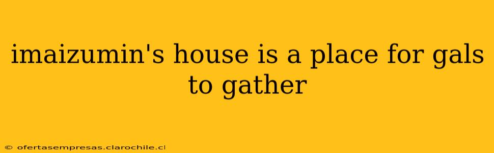 imaizumin's house is a place for gals to gather