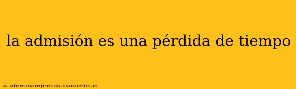 la admisión es una pérdida de tiempo