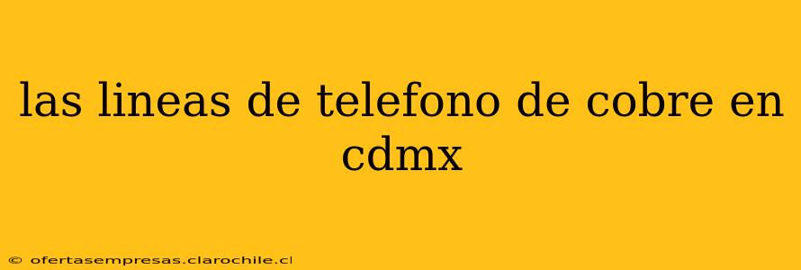 las lineas de telefono de cobre en cdmx