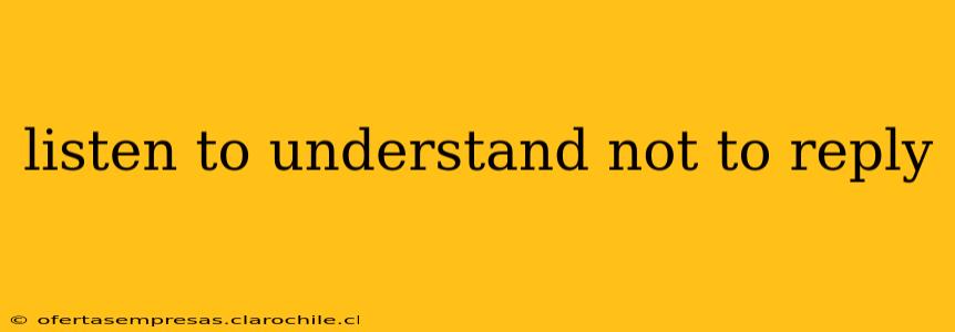 listen to understand not to reply