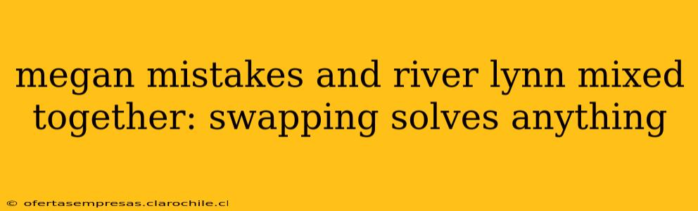 megan mistakes and river lynn mixed together: swapping solves anything