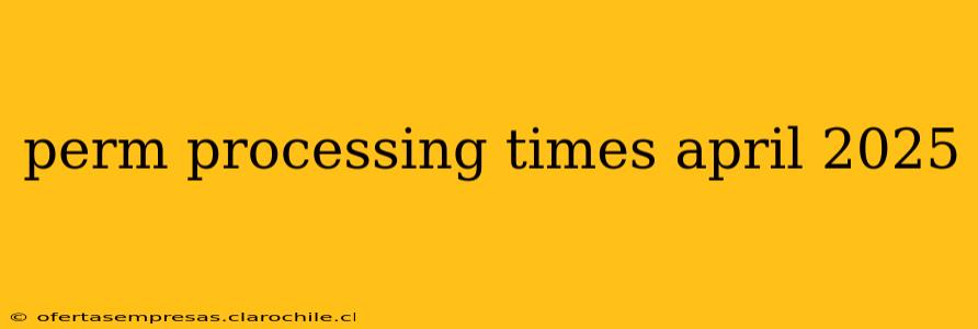 perm processing times april 2025