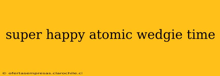 super happy atomic wedgie time