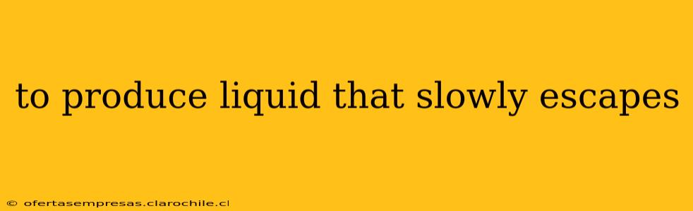 to produce liquid that slowly escapes